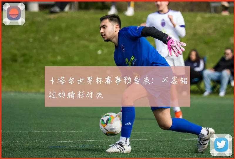 卡塔尔世界杯赛事预告表：不容错过的精彩对决