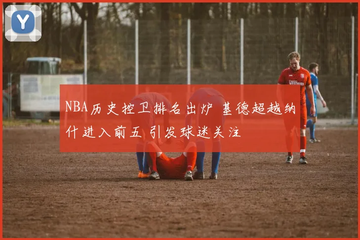 NBA历史控卫排名出炉 基德超越纳什进入前五 引发球迷关注