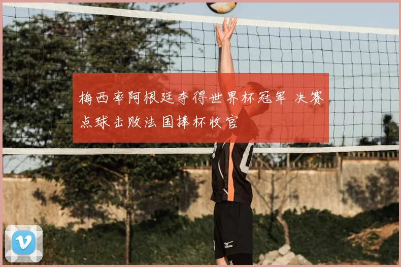 梅西率阿根廷夺得世界杯冠军 决赛点球击败法国捧杯收官