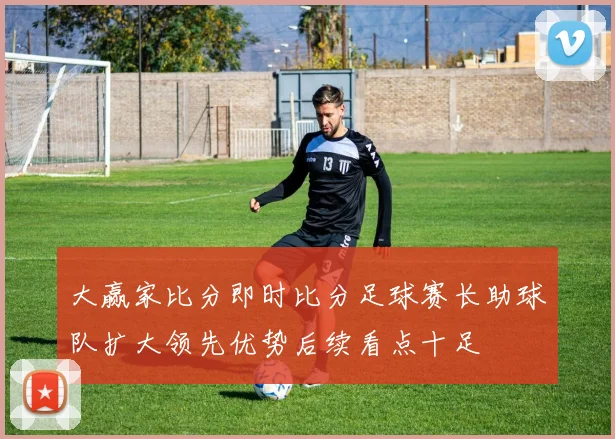大赢家比分即时比分足球赛长助球队扩大领先优势后续看点十足