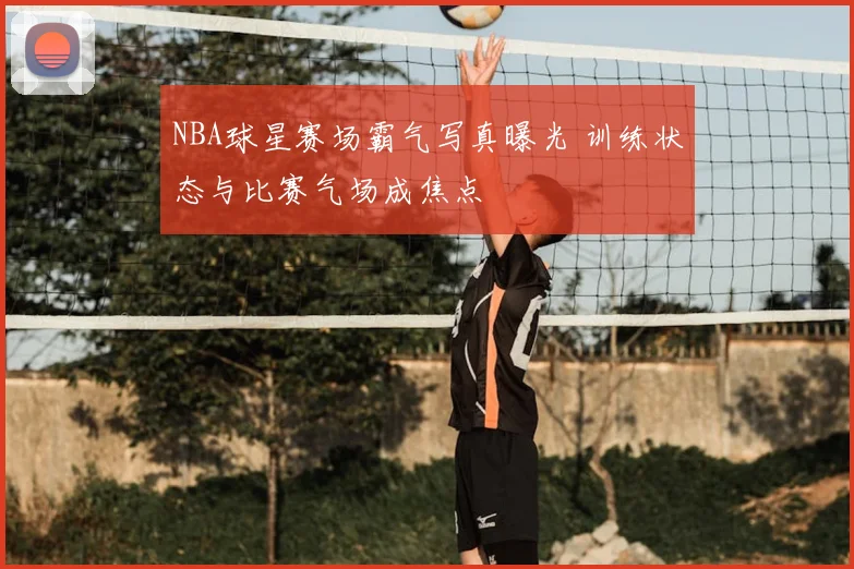 NBA球星赛场霸气写真曝光 训练状态与比赛气场成焦点