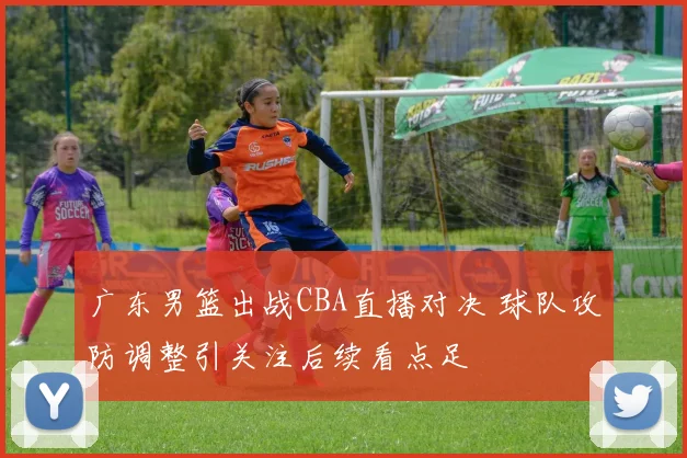 广东男篮出战CBA直播对决 球队攻防调整引关注后续看点足