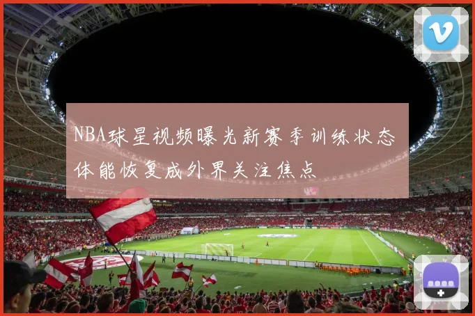 NBA球星视频曝光新赛季训练状态 体能恢复成外界关注焦点