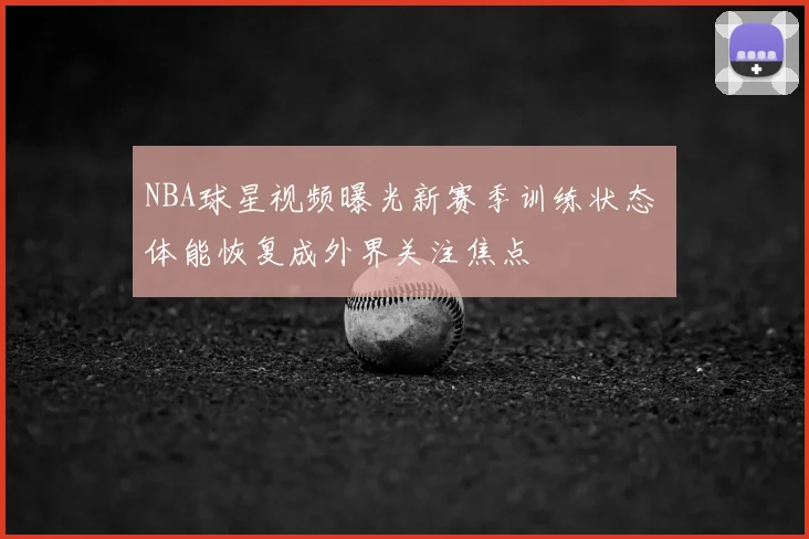 NBA球星视频曝光新赛季训练状态 体能恢复成外界关注焦点
