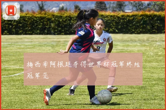 梅西率阿根廷夺得世界杯冠军终结冠军荒