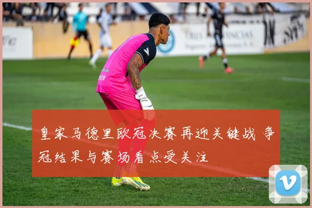 皇家马德里欧冠决赛再迎关键战 争冠结果与赛场看点受关注