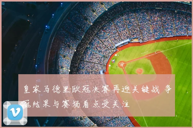 皇家马德里欧冠决赛再迎关键战 争冠结果与赛场看点受关注