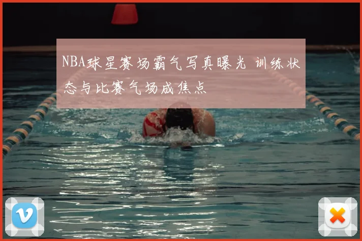 NBA球星赛场霸气写真曝光 训练状态与比赛气场成焦点
