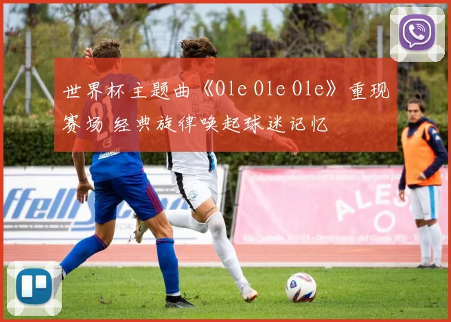 世界杯主题曲《Ole Ole Ole》重现赛场 经典旋律唤起球迷记忆