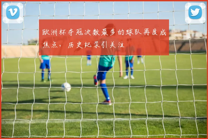 欧洲杯夺冠次数最多的球队再度成焦点，历史纪录引关注