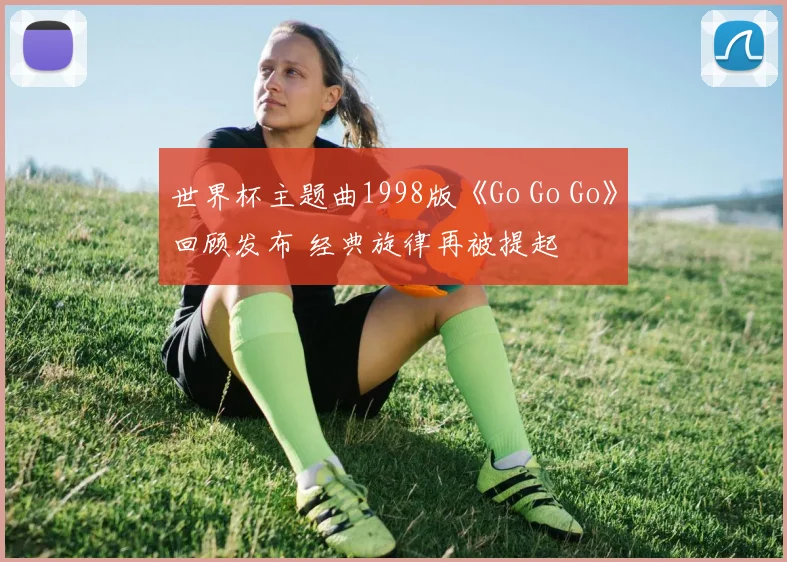 世界杯主题曲1998版《Go Go Go》回顾发布 经典旋律再被提起
