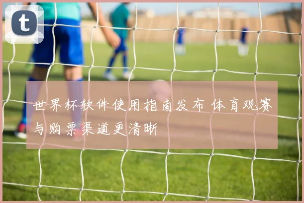 世界杯软件使用指南发布 体育观赛与购票渠道更清晰
