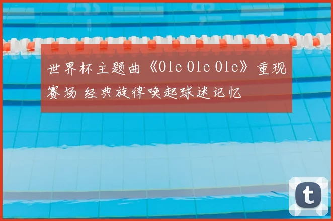 世界杯主题曲《Ole Ole Ole》重现赛场 经典旋律唤起球迷记忆