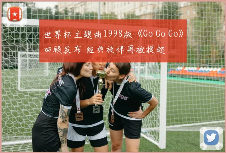 世界杯主题曲1998版《Go Go Go》回顾发布 经典旋律再被提起